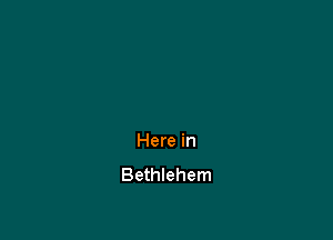 Here in
Bethlehem