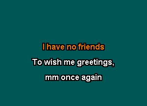 l have no friends

To wish me greetings,

mm once again
