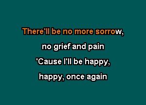 There'll be no more sorrow,

no grief and pain
'Cause I'll be happy,

happy, once again