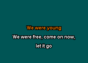 We were young

We were free, come on now,

let it go