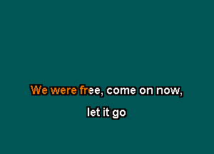 We were free, come on now,

let it go