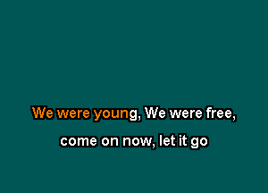 We were young, We were free,

come on now, let it go