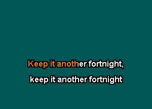 Keep it another fortnight,

keep it another fortnight