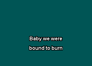 Baby we were

bound to burn