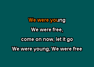 We were young

We were free,
come on now, let it go

We were young, We were free