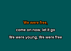 We were free,

come on now, let it go

We were young, We were free