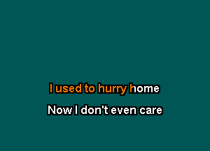 I used to hurry home

Nowl don't even care