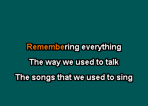 Remembering everything

The way we used to talk

The songs that we used to sing