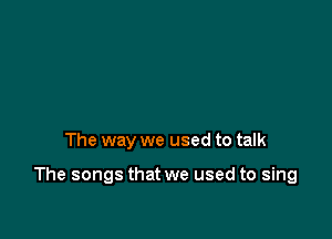 The way we used to talk

The songs that we used to sing