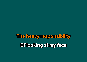The heavy responsibility

Oflooking at my face