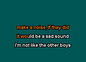 make a noise, lfthey did

it would be a sad sound

I'm not like the other boys