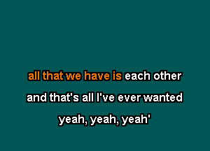 all that we have is each other

and that's all I've ever wanted

yeah, yeah, yeah'