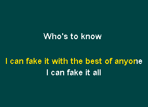 Who's to know

I can fake it with the best of anyone
I can fake it all