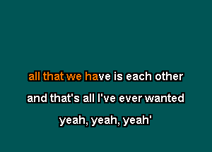 all that we have is each other

and that's all I've ever wanted

yeah, yeah, yeah'