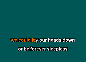 we could lay our heads down

or be forever sleepless