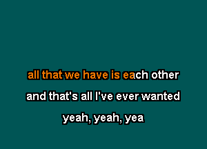 all that we have is each other

and that's all I've ever wanted

yeah, yeah, yea