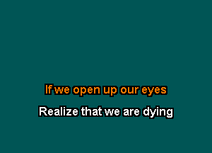 lfwe open up our eyes

Realize that we are dying