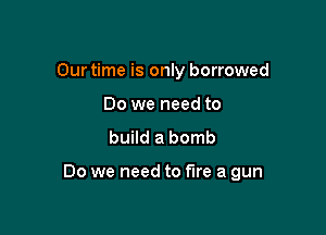 Our time is only borrowed
Do we need to
build a bomb

Do we need to fire a gun