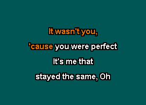 It wasn't you,
'cause you were perfect

It's me that

stayed the same, 0h