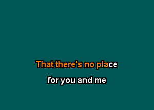 That there's no place

for you and me