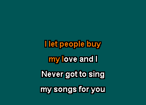I let people buy

my love and I

Never got to sing

my songs for you