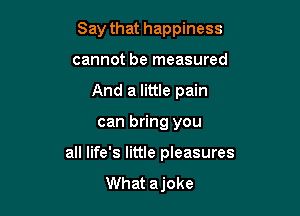 Say that happiness
cannot be measured
And a little pain

can bring you

all life's little pleasures
What ajoke