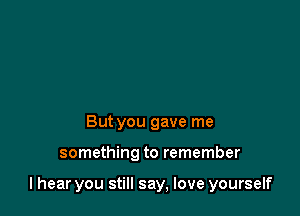 But you gave me

something to remember

I hear you still say, love yourself