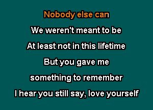 Nobody else can
We weren't meant to be
At least not in this lifetime

But you gave me

something to remember

I hear you still say, love yourself I