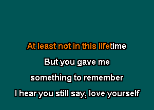 At least not in this lifetime
But you gave me

something to remember

I hear you still say, love yourself