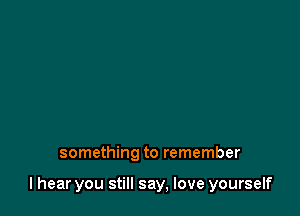 something to remember

I hear you still say, love yourself
