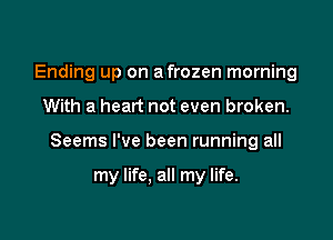 Ending up on a frozen morning

With a heart not even broken.

Seems I've been running all

my life, all my life.