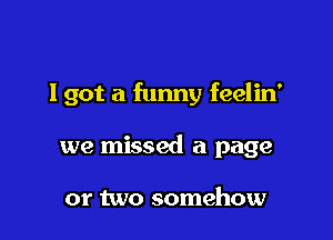 Igot a funny feelin'

we missed a page

or two somehow