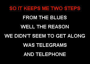 80 IT KEEPS ME TWO STEPS
FROM THE BLUES
WELL THE REASON
WE DIDN'T SEEM TO GET ALONG
WAS TELEGRAMS
AND TELEPHONE
