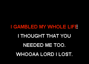 I GAMBLED MY WHOLE LIFE
I THOUGHT THAT YOU
NEEDED ME TOO.

WHOOAA LORD l LOST. l