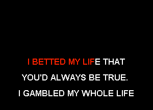 I BETI'ED MY LIFE THAT
YOU'D ALWAYS BE TRUE.

l GAMBLED MY WHOLE LIFE l