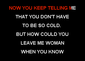 NOW YOU KEEP TELLING ME
THAT YOU DON'T HAVE
TO BE SO COLD.

BUT HOW COULD YOU
LEAVE ME WOMAN

WHEN YOU KNOW I