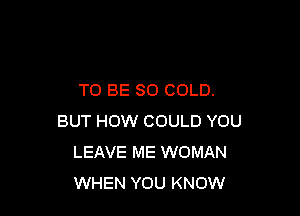 TO BE SO COLD.

BUT HOW COULD YOU
LEAVE ME WOMAN
WHEN YOU KNOW