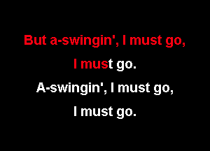 But a-swingin', I must go,
I must go.

A-swingin', I must go,

I must go.