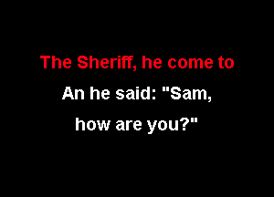The Sheriff, he come to

An he saidz Sam,

how are you?
