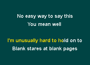 No easy way to say this
You mean well

I'm unusually hard to hold on to

Blank stares at blank pages