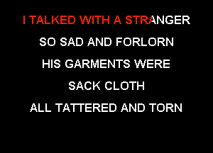 I TALKED WITH A STRANGER
SO SAD AND FORLORN
HIS GARMENTS WERE

SACK CLOTH
ALL TA'I'I'ERED AND TORN