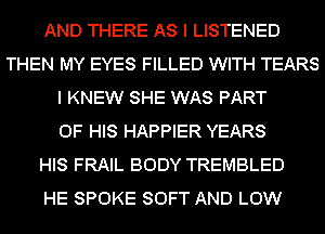 AND THERE AS I LISTENED
THEN MY EYES FILLED WITH TEARS
I KNEW SHE WAS PART
OF HIS HAPPIER YEARS
HIS FRAIL BODY TREMBLED
HE SPOKE SOFT AND LOW