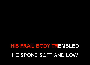 HIS FRAIL BODY TREMBLED
HE SPOKE SOFT AND LOW