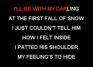 I'LL BE WITH MY DARLING
AT THE FIRST FALL 0F SNOW
I JUST COULDN'T TELL HIM
HOW I FELT INSIDE
I PA'I'I'ED HIS SHOULDER
MY FEELING'S T0 HIDE