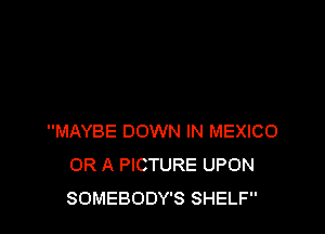 MAYBE DOWN IN MEXICO
OR A PICTURE UPON
SOMEBODY'S SHELF