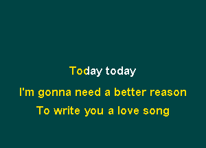 Today today

I'm gonna need a better reason

To write you a love song