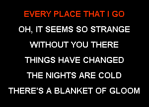 EVERY PLACE THAT I GO
0H, IT SEEMS SO STRANGE
WITHOUT YOU THERE
THINGS HAVE CHANGED
THE NIGHTS ARE COLD
THERE'S A BLANKET 0F GLOOM