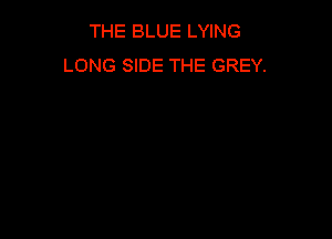 THE BLUE LYING
LONG SIDE THE GREY.