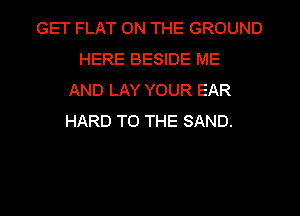 GET FLAT ON THE GROUND
HERE BESIDE ME
AND LAY YOUR EAR
HARD TO THE SAND.