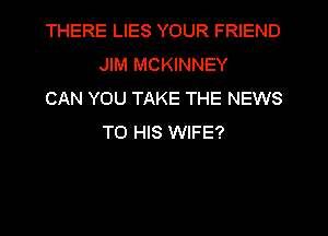 THERE LIES YOUR FRIEND
JIM MCKINNEY

CAN YOU TAKE THE NEWS
TO HIS WIFE?